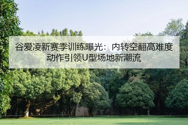 谷爱凌新赛季训练曝光：内转空翻高难度动作引领U型场地新潮流