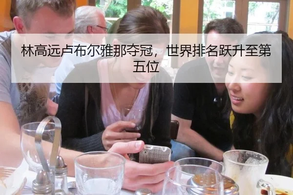 林高远卢布尔雅那夺冠，世界排名跃升至第五位