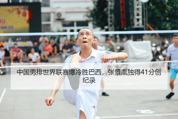 中国男排世界联赛爆冷胜巴西，张景胤独得41分创纪录