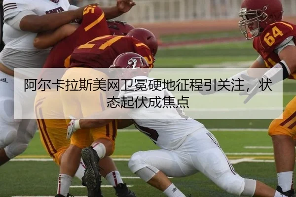阿尔卡拉斯美网卫冕硬地征程引关注，状态起伏成焦点